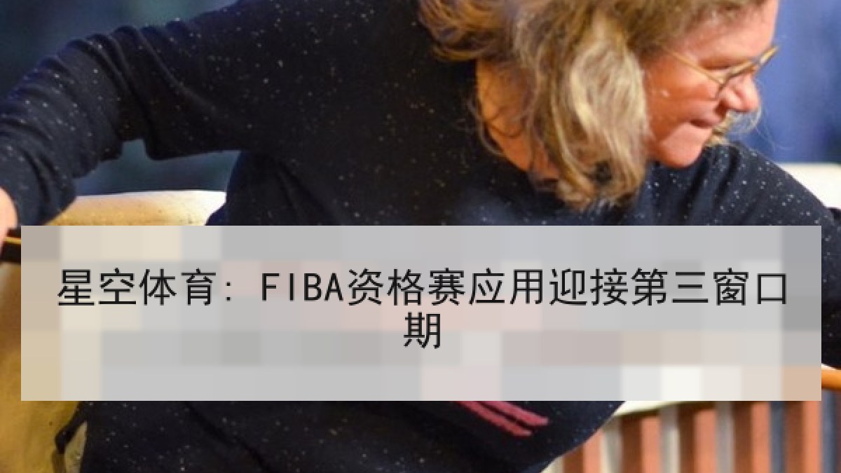 星空体育: FIBA资格赛应用迎接第三窗口期 星空体育: FIBA资格赛应用迎接第三窗口期
