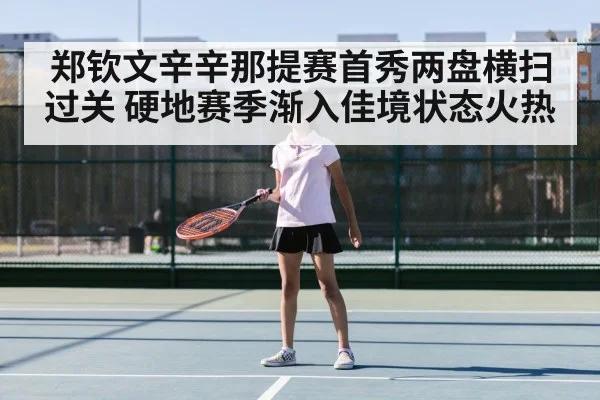 郑钦文辛辛那提赛首秀两盘横扫过关 硬地赛季渐入佳境状态火热